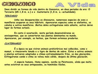Imos dividir as formas de vida dentro do Cenozoico, en dous periodos da era: O
Terciario (65-1,8 m. a.) e o Cuaternario (1,8 m. a.-actualidade).
TERCIARIO
         Unha vez desaparecidos os dinosauros, numerosas especies de aves e
mamíferos ocuparon os seus hábitats. Apareceron especies como os elefantes, os
cabalos e outros mamíferos. Moitos deles extinguíronse máis adiante, outros deron
lugar ás formas actuais.

         En canto á vexetación, neste período desenvolvéronse as
anxiospermas, que se converteron nas plantas dominantes no mundo.
Apareceron, por exemplo, as herbas, que forman extensas pradarías.

CUATERNARIO

         É a época na que viviron animais prehistóricos moi coñecidos, como o
mamut, o rinoceronte lanudo e o tigre de dentes de sabre. Estes e outros animais
e plantas estiveron adaptados a climas extremadamente fríos, os das glaciacións.
Extinguíronse cando o clima se volveu máis cálido, despois da última glaciación.

         A especie humana, Homo sapiens, xurdiu no Pleistoceno, aínda que moito
antes existiron os seus antepasados, os homínidos fósiles.
 