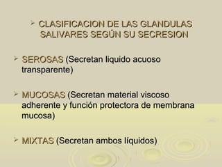  CLASIFICACION DE LAS GLANDULASCLASIFICACION DE LAS GLANDULAS
SALIVARES SEGÚN SU SECRESIONSALIVARES SEGÚN SU SECRESION
 SEROSASSEROSAS (Secretan liquido acuoso(Secretan liquido acuoso
transparente)transparente)
 MUCOSASMUCOSAS (Secretan material viscoso(Secretan material viscoso
adherente y función protectora de membranaadherente y función protectora de membrana
mucosa)mucosa)
 MIXTASMIXTAS (Secretan ambos líquidos)(Secretan ambos líquidos)
 