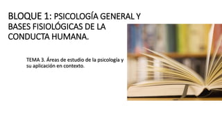 BLOQUE 1: PSICOLOGÍA GENERAL Y
BASES FISIOLÓGICAS DE LA
CONDUCTA HUMANA.
TEMA 3. Áreas de estudio de la psicología y
su aplicación en contexto.
 