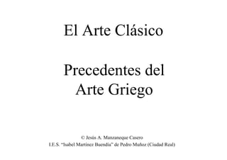 El Arte Clásico
Precedentes del
Arte Griego
© Jesús A. Manzaneque Casero
I.E.S. “Isabel Martínez Buendía” de Pedro Muñoz (Ciudad Real)

 