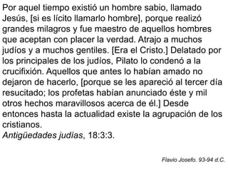 Por aquel tiempo existió un hombre sabio, llamado
Jesús, [si es lícito llamarlo hombre], porque realizó
grandes milagros y fue maestro de aquellos hombres
que aceptan con placer la verdad. Atrajo a muchos
judíos y a muchos gentiles. [Era el Cristo.] Delatado por
los principales de los judíos, Pilato lo condenó a la
crucifixión. Aquellos que antes lo habían amado no
dejaron de hacerlo, [porque se les apareció al tercer día
resucitado; los profetas habían anunciado éste y mil
otros hechos maravillosos acerca de él.] Desde
entonces hasta la actualidad existe la agrupación de los
cristianos.
Antigüedades judías, 18:3:3.
Flavio Josefo. 93-94 d.C.
 