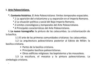 I. Arte Paleocristiano.
*. Contexto histórico. El Arte Paleocristiano: límites temporales-espaciales.
*.1 La aparición del cristianismo y su expansión en el Imperio Romano.
*.2 La situación política y social del Bajo Imperio Romano.
*.3 Límites cronológicos y temporales del Arte Paleocristiano.
*.4 Principales características del Arte Paleocristiano.
1. La nueva iconografía: la pintura de las catacumbas. La cristianización de
la basílica.
1.1 El arte de las primeras comunidades cristianas: las catacumbas.
1.2 La arquitectura paleocristiana posterior al Edicto de Milán: la
basílica cristiana.
• Partes de la basílica cristiana.
• Principales basílicas paleocristianas.
• Otros edificios religiosos: los baptisterios y los mausoleos.
1.3 La escultura, el mosaico y la pintura paleocristianos. La
simbología cristiana.
.
 