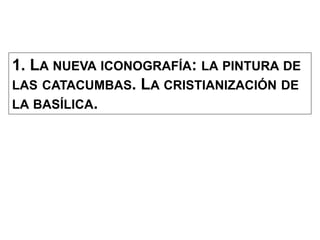 1. LA NUEVA ICONOGRAFÍA: LA PINTURA DE
LAS CATACUMBAS. LA CRISTIANIZACIÓN DE
LA BASÍLICA.
 