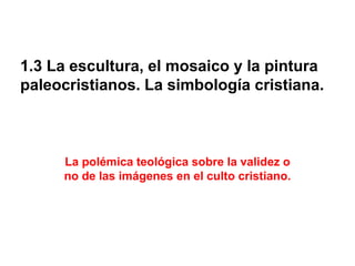 1.3 La escultura, el mosaico y la pintura
paleocristianos. La simbología cristiana.
La polémica teológica sobre la validez o
no de las imágenes en el culto cristiano.
 