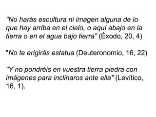 "No harás escultura ni imagen alguna de lo
que hay arriba en el cielo, o aquí abajo en la
tierra o en el agua bajo tierra" (Éxodo, 20, 4)
"No te erigirás estatua (Deuteronomio, 16, 22)
"Y no pondréis en vuestra tierra piedra con
imágenes para inclinaros ante ella" (Levítico,
16, 1).
 