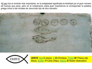 •El pez fue el símbolo más importante, en la antigüedad significaba la fertilidad por el gran número
de huevos que pone, pero en el cristianismo cobra gran importancia al corresponder la palabra
griega ichtus a las iniciales de Jesucristo hijo de dios salvador.
IXΘΥΣ: Iota I=Jesús, Ji X=Christos, Theta Θ=Theou (de
Dios), Ípsilon Υ=Uios (Hijo), Sigma Σ=Soter (Salvador)
 