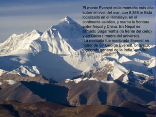 El monte Everest es la montaña más alta
sobre el nivel del mar, con 8.848.m Está
localizada en el Himalaya, en el
continente asiático, y marca la frontera
entre Nepal y China. En Nepal es
llamado Sagarmatha (la frente del cielo)
y en China ( madre del universo).
La montaña fue nombrada Everest en
honor de Sir George Everest, británico,
topógrafo general de la India, en 1865.
 