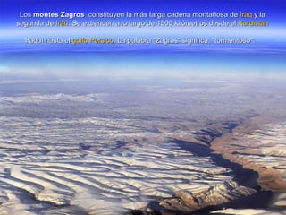 LosLos montes Zagrosmontes Zagros constituyen la más larga cadena montañosa deconstituyen la más larga cadena montañosa de IraqIraq y lay la
segunda desegunda de IránIrán. Se extienden a lo largo de 1500 kilómetros desde el. Se extienden a lo largo de 1500 kilómetros desde el KurdistánKurdistán
iraquí hasta eliraquí hasta el golfo Pérsicogolfo Pérsico. La palabra "Zagros" significa, "tormentoso".. La palabra "Zagros" significa, "tormentoso".
 