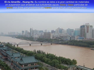 El río Amarillo ,El río Amarillo , Huang HeHuang He, Su nombre se debe a la gran cantidad de materiales, Su nombre se debe a la gran cantidad de materiales
en suspensión que arrastran sus turbulentas aguas,en suspensión que arrastran sus turbulentas aguas, lodoslodos yy loessloess partículas departículas de
arenaarena muy finas, con predominio demuy finas, con predominio de cuarzocuarzo que le dan su color característico.que le dan su color característico.
 