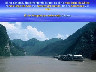 El río Yangtsé, literalmente ‘río largo’; es el ríoEl río Yangtsé, literalmente ‘río largo’; es el río más largo de Chinamás largo de China,,
elel más largo de Asiamás largo de Asia y ely el tercero del mundotercero del mundo, tras el, tras el AmazonasAmazonas y ely el
NiloNilo
El rio Yangset se vuelve rojo.El rio Yangset se vuelve rojo. (video)(video)
 