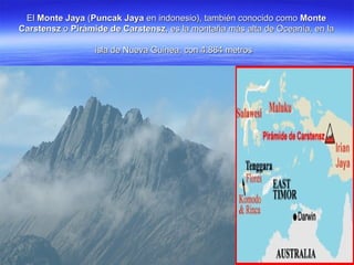 ElEl Monte JayaMonte Jaya ((Puncak JayaPuncak Jaya en indonesio), también conocido comoen indonesio), también conocido como MonteMonte
CarstenszCarstensz oo Pirámide de CarstenszPirámide de Carstensz, es la montaña más alta de Oceanía, en la, es la montaña más alta de Oceanía, en la
isla de Nueva Guinea, con 4.884 metrosisla de Nueva Guinea, con 4.884 metros
 