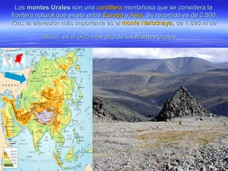 LosLos montes Uralesmontes Urales son unason una cordilleracordillera montañosa que se considera lamontañosa que se considera la
frontera natural que existe entrefrontera natural que existe entre EuropaEuropa yy AsiaAsia. Su recorrido es de 2.500. Su recorrido es de 2.500
Km., la elevación más importante es elKm., la elevación más importante es el monte Narodnayamonte Narodnaya, de 1.895 m de, de 1.895 m de
altitud, es el pico más alto de los Montes Urales.altitud, es el pico más alto de los Montes Urales.
 