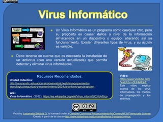 Recursos Recomendados:
Unidad Didáctica:
http://recursostic.educacion.es/observatorio/web/en/equipamiento-
tecnologico/seguridad-y-mantenimiento/263-luis-antonio-garcia-gisbert
Wiki:
Virus Informático. (2012). https://es.wikipedia.org/wiki/Virus_inform%C3%A1tico
 Un Virus Informático es un programa como cualquier otro, pero
su propósito es causar daños a nivel de la información
almacenada en un dispositivo o equipo, alterando así su
funcionamiento. Existen diferentes tipos de virus, y su acción
es variable.
Video:
https://www.youtube.com
/watch?v=r0fJHlAEjkE
Este vídeo explica
acerca de los virus
informáticos, los medios
de propagación y los
antivirus.
 Debe tenerse en cuenta que es necesaria la instalación de
un antivirus (con una versión actualizada) que permita
detectar y eliminar virus informáticos.
Virus by Justamalia Saldivia G. is licensed under a Creative Commons Reconocimiento-NoComercial 3.0 Venezuela License.
Creado a partir de la obra enhttp://www.slideshare.net/justamalia/tema-3-asignacin-virus.
 