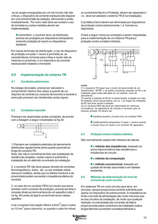 10
S
se as cargas energizadas por um tal circuito não são
críticas, o dispositivo de corrente residual pode disparar
em uma primeira falta de isolação, eliminando-o então
imediatamente. Por outro lado deve ser evitado o uso
de tomadas ou outras medidas devem ser
implementadas,
n comentário: o condutor terra, se distribuido,
precisa ser protegido por dispositivos tetrapolares
incluindo proteção de neutro ou dispositivos
bipolares.
Em caixas terminais de distribuição, o uso de dispositivo
de proteção uni-polar + neutro é permitido se as
características nominais para a fase e neutro são as
mesmas ou próximas, e um dispositivo de corrente
residual está instalado a montante.
6.0 Implementação do sistema TN
6.1 Condições peliminares
No estágio de projeto, precisa ser calculado o
comprimento máximo dos cabos a jusante de um
disjuntor de controle (ou conjunto de fusíveis) e durante a
execução precisam ser obedecidas certas regras.
6.2 Condições impostas
Precisam ser observadas certas condições, de acordo
com a listagem a seguir e ilustradas na fig.40.
1.Precisam ser instalados eletrodos de aterramento
distribuidos regularmente (tanto quanto possível) ao
longo do condutor PE.
Nota: Isto não é normalmente feito nas instalações de
residências singelas; nestes casos é suficiente a
instalação de um eletrodo na entrada da instalação.
2. o condutor PE não deve passar através de conduites
ferromagnéticos, dutos, etc. ou ser instalado sobre
estrutura metálica, desde que os efeitos indutivos e de
proximidade podem aumentar a impedância efetiva do
condutor.
3. no caso de um condutor PEN (um neutro que serve
também como condutor de proteção), precisa ser feita a
conexão direta ao terminal terra de um aparelho (vide 3
na fig. 40) antes de ligá-lo ao terminal neutro desse
aparelho.
4.se o condutor tiver seção inferior a 6mm
2
para o cobre
ou 10 mm
2
para o alumínio, ou quando o cabo for móvel,
os condutores Neutro e Proteção devem ser separados (
i.é., deve ser adotado o sistema TN-S na instalação).
5.as faltas à terra devem ser eliminadas por dispositivos
de proteção contra sobrecorrente, i. é. fusíveis ou
disjuntores.
A lista a seguir indica as condições a serem respeitadas
para a implementação de um sistema TN para a
proteção contra contatos indiretos.
RpnA
PEN
TN-C
PE
TN-C-S
N
2 2
3
4
5
5 5
1
notas
(1) o esquema TN requer que o neutro da baixa tensão de um
transformador MT/BT, e as partes condutoras expostas da SE e da
instalação sejam todas aterradas em um sistema único de
aterramento.
(2) quando a medição da SE for na baixa tensão, é exigido um meio
de isolação (chave seccionadora, por ex. ) na origem da instalação
da BT que torne visível a isolação.
(3) um condutor PEN não deve ser interrompido em nenhuma
circunstância. Os dispositivos de controle e comando para os
diversos arranjos TN devem ser:
n tripolares quando o circuito inclui um condutor PEN,
n preferivelmente tetrapolares (3 fases + neutro) quando
o circuito inclui um neutro e um condutor PE separados.
6.3 Proteção contra contatos indiretos
São normalmente usados três métodos de cálculo:
n o método das impedâncias, baseado na
soma trigronométrica das resistências e
indutâncias do circuito.
n o método da composição.
n o método convencional, baseado em
quedas de tensão assumidas e em tabelas
existentes.
6.4 Métodos de determinação do nível de
corrente de curto circuito
Em sistemas TN um curto circuito para terra, em
princípio, sempre proporciona corrente suficiente para
operar um dispositivo de sobrecorrente. A impedância da
fonte e da rede de alimentação são muito menores que
as dos circuitos da instalação, de modo que qualquer
restrição na intensidade das correntes de falta é
proporcionada pelos condutores da instalação (cabos
longos flexíveis aumentam consideravelmente a
55
TN-C-STN-C
RpnA
1
PEN
2
3
2
PE N
4
5
 