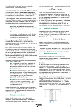 11S
impedância do “laço de falta”, com uma redução
correspondente da corrente de falta).
As recomendações mais recentes da IEC para proteção
contra contatos indiretos somente em sistemas TN
relaciona os màximos tempos permissíveis de disparo
com a tensão nominal do sistema. (vide tabela 13).
A razão embutida nestas recomendações é que, para
sistemas TN, a corrente que precisa passar para elevar o
potencial de uma parte condutora a mais de 50V é tão
alta que uma das duas possibilidades acontecerá:
n o circuito de falta será interrompido (por
ruptura do condutor) quase instantaneamente,
ou
n o condutor se soldará em uma falta sólida e
proporcionará corrente adequada para operar
os dispositivos de sobrecorrente.
Para assegurar a operação dos dispositivos de
sobrecorrente no último caso, é necessária uma
avaliação razoavelmente precisa do nível de corrente de
falta, na etapa de projeto.
Uma análise rigorosa requer o uso das técnicas das
componentes simétricas aplicadas individualmente a
cada circuito. O princípio é correto, mas a quantidade de
cálculo não é considerada justificável, especialmente
porque as impedâncias de sequência zero são
extremamente difíceis de calcular com razoável precisão
em uma instalação média de BT.
São preferíveis outros métodos de precisão adequada.
Três métodos práticos são:
n o “método das impedâncias” , baseado na
soma de todas impedâncias (somente as de
sequência positiva) ao longo do laço de falta
para cada circuito,
n o “método da composição” o qual é uma
estimativa do nível de corrente de curto circuito
em um terminal remoto do laço quando o nível
de corrente de curto circuito no terminal
próximo do laço for conhecido,
n o “método convencional” com o cálculo dos
níveis mínimos de correntes de falta à terra,
junto com o uso de tabelas para obtenção
rápida dos resultados.
Estes métodos somente são aplicáveis nos casos em
que os cabos que constituem o laço de corrente de falta
estão próximos uns dos outros e não separados por
materiais ferromagnéticos.
6.5 Método das impedâncias
Neste método são somadas as impedâncias de
sequência positiva de cada item (cabo, condutor PE,
transformador, etc.) incluido no laço de falta à terra e a
corrente de curto circuito é calculada usando a fórmula:
I = U/ (∑ R)
2
+ (∑ X)
2
onde as duas parcelas (dentro do radical) são
respectivamente a soma de todas as resistências no
laço e a soma de todas as reatâncias indutivas no laço
ambas elevadas ao quadrado e U é a tensão nominal
fase-neutro do sistema.
A aplicação do método nem sempre é fácil, porque ele
supõe o conhecimento dos valores de todos os
parâmetros no laço. Em muitos casos, um guia, ou
manual pode fornecer valores típicos para estimativa.
6.6 Método da composição
Este método permite a determinação da corrente de
curto circuito no terminal de um laço a partir do
conhecimento da corrente de c.c. no terminal da fonte
pela seguinte fórmula:
I = U.Isc/ U + Zsc.Isc
Nota: neste método as impedâncias individuais são
somadas aritmeticamente* como no procedimento do
método anterior.
* Isto resulta em um valor de corrente o qual é menor que o real. Se
os ajustes de sobrecorrente forem baseados no valor calculado
acima, então a operação do relé ou do fusível está assegurada.
6.7 Método convencional
Este método é geralmente considerado como
suficientemente preciso para fixar o limite superior dos
comprimentos dos cabos.
Princípio:
O princípio basea-se no cálculo da corrente de curto
circuito considerando que a tensão na origem do
circuito ( i. é. o ponto no qual o dispositivo de proteção
está localizado) permanece a 80% ou mais da tensão
nominal fase-neutro. O valor de 80% é usado juntamente
com a impedância do circuito do laço, para calcular a
corrente de curto circuito.
Este coeficiente leva em consideração todas as quedas
de tensão a montante do ponto considerado. Em cabos
de BT, quando todos os condutores de um circuito
trifásico de 4 fios estão próximos entre si ( o que é o
caso normal), a reatância indutiva interna para* e entre
os condutores é desprezivel em relação à resistência do
cabo.
Id
L
C
PE
SPE Sph
A
B
 