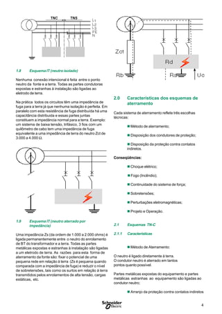 4
S
1.8 Esquema IT (neutro isolado)
Nenhuma conexão intencional é feita entre o ponto
neutro da fonte e a terra. Todas as partes condutoras
expostas e estranhas à instalação são ligadas ao
eletrodo de terra.
Na prática todos os circuitos têm uma impedância de
fuga para a terra já que nenhuma isolação é perfeita. Em
paralelo com esta resistência de fuga distribuída há uma
capacitância distribuida e essas partes juntas
constituem a impedância normal para a terra. Exemplo:
um sistema de baixa tensão, trifásico, 3 fios com um
quilômetro de cabo tem uma impedância de fuga
equivalente a uma impedância de terra do neutro Zct de
3.000 a 4.000 Ω.
1.9 Esquema IT (neutro aterrado por
impedância)
Uma impedância Zs (da ordem de 1.000 a 2.000 ohms) é
ligada permanentemente entre o neutro do enrolamento
de BT do transformador e a terra. Todas as partes
metálicas expostas e estranhas à instalação são ligadas
a um eletrodo de terra. As razões para esta forma de
aterramento da fonte são: fixar o potencial de uma
pequena rede em relação à terra (Zs é pequena quando
comparada com a impedância de fuga) e reduzir o nível
de sobretensões, tais como os surtos em relação à terra
transmitidos pelos enrolamentos de alta tensão, cargas
estáticas, etc.
2.0 Características dos esquemas de
aterramento
Cada sistema de aterramento reflete três escolhas
técnicas:
n Método de aterramento;
n Disposição dos condutores de proteção;
n Disposição da proteção contra contatos
indiretos.
Conseqüências:
n Choque elétrico;
nFogo (Incêndio);
n Continuidade do sistema de força;
n Sobretensões;
n Perturbações eletromagnéticas;
n Projeto e Operação.
2.1 Esquemas TN-C
2.1.1 Características
n Método de Aterramento:
O neutro é ligado diretamente à terra.
O condutor neutro é aterrado em tantos
pontos quanto possível.
Partes metálicas expostas do equipamento e partes
metálicas estranhas ao equipamento são ligadas ao
condutor neutro;
n Arranjo da proteção contra contatos indiretos
 