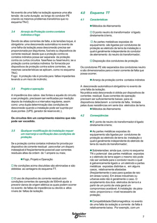 7S
No evento de uma falta na isolação aparece uma alta
tensão de curta duração ao longo do condutor PE
criando os mesmos problemas transitórios que no
esquema TN-C;
3.4 Arranjo da Proteção contra contatos
indiretos e fogo
Devido às altas correntes de falta, e às tensões toque, é
obrigatória uma desconexão automática no evento de
uma falha da isolação,essa desconexão precisa ser
proporcionada por disjuntores, fusíveis ou dispositivos de
corrente residual desde que a proteção contra os
contatos indiretos possa ser separada da proteção
contra os curtos circuitos fase/fase ou fase/neutro; se a
proteção contra contatos indiretos for fornecida por
dispositivos de proteção contra sobre correntes, as
mesmas características se aplicam, como no esquema
TN-C;
Fogo: A proteção não é provida para faltas impedantes
levando a um risco de incêndio;
3.5 Projeto e operação
A impedância dos cabos das fontes e aquela do circuito
a ser protegido, precissam ser verificadas por medição
depois da instalação e a intervalos regulares, assim
como uma dupla determinação das condições de
desconexão quando a instalação pode ser suprida por
duas pontes (UPS, gerador de reserva etc.),
Os circuitos têm um comprimento máximo que não
pode ser excedido.
3.5 Qualquer modificação da instalação requer
um rearranjo e verificação das condições de
proteção.
Se a proteção contra contatos indiretos for provida por
dispositivo de corrente residual: para evitar um disparo
indesejável é freqüentemente possível usar correntes
residuais altas da ordem de 1 ampere ou mais;
n Fogo, Projeto e Operação
o As condições acima discutidas são eliminadas e são
obbtidas as vantagens do esquema TT.
o O uso de dispositivo de corrente residual com
condições correntes de operação de 500mA ajuda a
prevenir danos de origem elétrica os quais podem ocorrer
no evento de faltas de impedância ou devido a altos
níveis de faltas de isolação.
4.0 Esquema TT
4.1 Características
n Métodos de Aterramento
o O ponto neutro do transformador é ligado
diretamente à terra,
o As partes metáslicas expostas do
equipamento são ligadas por condutores de
proteção ao eletrodo de terra da instalação o
qual é geralmente independente do condutor
de aterramento do neutro do transformador;
o Disposição dos condutores de proteção
Os condutores PE são separados dos condutores neutro
e são dimensionados para a maior corrente de falta que
possa ocorrer;
n Arranjo da proteção contra contatos indiretos
A desconexão automática é obrigatória no evento de
uma falta da isolação.
Na prática esta desconexão é obtida por dispositivos de
correntes residual. Suas correntes de operação
precisam ser suficientemente baixas para os
dispositivos detectarem a corrente de falta, limitada
pelas duas resistências em serie dos eletrodos de terra.
n Métodos de Aterramento
4.2 Conseqüências
n O ponto de neutro do transformador é ligado
diretamente à terra;
n As partes metálicas expostas do
equipamento são ligadas por condutores de
proteção ao eletrodo de terra da instalação o
qual é geralmente independente do eletrodo de
terra do neutro do transformador;
n Sobretensões: ainda que, como no esquema
TN o potencial das partes metálicas expostas
e o eletrodo de terra sejam o mesmo isto pode
não ser verdade para o condutor neutro o qual
é galvanicamente ligado a um eletrodo e partes
metálicas expostas distintas e, em alguns
casos, relativamente afastadas
(freqüentemente o caso para quedas de raio
em áreas rurais). Em áreas industriais ou
urbanas este não é geralmente o caso. O
acoplamento dos dois eletrodos de terra é a
partir de um ponto de vista geral um
compromisso aceitável. A instalação de pára-
raios proporciona o nível necessário de
proteção;
nCompatibilidade Eletromagnética: no evento
de uma falta da isolação a corrente de falta é
relativamente baixa. Por exemplo, com um
 