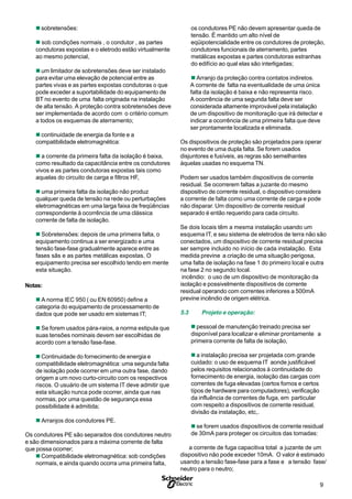 9S
n sobretensões:
n sob condições normais , o condutor , as partes
condutoras expostas e o eletrodo estão virtualmente
ao mesmo potencial,
n um limitador de sobretensões deve ser instalado
para evitar uma elevação de potencial entre as
partes vivas e as partes expostas condutoras o que
pode exceder a suportabilidade do equipamento de
BT no evento de uma falta originada na instalação
de alta tensão. A proteção contra sobretensões deve
ser implementada de acordo com o critério comum
a todos os esquemas de aterramento;
n continuidade de energia da fonte e a
compatibilidade eletromagnética:
n a corrente da primeira falta da isolação é baixa,
como resultado da capacitância entre os condutores
vivos e as partes condutoras expostas tais como
aquelas do circuito de carga e filtros HF,
n uma primeira falta da isolação não produz
qualquer queda de tensão na rede ou perturbações
eletromagnéticas em uma larga faixa de freqüências
correspondente à ocorrência de uma clássica
corrente de falta de isolação.
n Sobretensões: depois de uma primeira falta, o
equipamento continua a ser energizado e uma
tensão fase-fase gradualmente aparece entre as
fases sãs e as partes metálicas expostas. O
equipamento precisa ser escolhido tendo em mente
esta situação.
Notas:
n A norma IEC 950 ( ou EN 60950) define a
categoria do equipamento de processamento de
dados que pode ser usado em sistemas IT;
n Se forem usados pára-raios, a norma estipula que
suas tensões nominais devem ser escolhidas de
acordo com a tensão fase-fase.
n Continuidade do fornecimento de energia e
compatibilidade eletromagnética: uma segunda falta
de isolação pode ocorrer em uma outra fase, dando
origem a um novo curto-circuito com os respectivos
riscos. O usuário de um sistema IT deve admitir que
esta situação nunca pode ocorrer, ainda que nas
normas, por uma questão de segurança essa
possibilidade é admitida;
n Arranjos dos condutores PE.
Os condutores PE são separados dos condutores neutro
e são dimensionados para a máxima corrente de falta
que possa ocorrer;
n Compatibilidade eletromagnética: sob condições
normais, e ainda quando ocorra uma primeira falta,
os condutores PE não devem apresentar queda de
tensão. É mantido um alto nível de
eqüipotencialidade entre os condutores de proteção,
condutores funcionais de aterramento, partes
metálicas expostas e partes condutoras estranhas
do edifício ao qual elas são interligadas;
n Arranjo da proteção contra contatos indiretos.
A corrente de falta na eventualidade de uma única
falta da isolação é baixa e não representa risco.
A ocorrência de uma segunda falta deve ser
considerada altamente improvável pela instalação
de um dispositivo de monitoração que irá detectar e
indicar a ocorrência de uma primeira falta que deve
ser prontamente localizada e eliminada.
Os dispositivos de proteção são projetados para operar
no evento de uma dupla falta. Se forem usados
disjuntores e fusíveis, as regras são semelhantes
àquelas usadas no esquema TN.
Podem ser usados também dispositivos de corrente
residual. Se ocorrerem faltas a juzante do mesmo
dispositivo de corrente residual, o dispositivo considera
a corrente de falta como uma corrente de carga e pode
não disparar. Um dispositivo de corrente residual
separado é então requerido para cada circuito.
Se dois locais têm a mesma instalação usando um
esquema IT, e seu sistema de eletrodos de terra não são
conectados, um dispositivo de corrente residual precisa
ser sempre incluido no início de cada instalação. Esta
medida previne a criação de uma situação perigosa,
uma falta de isolação na fase 1 do primeiro local e outra
na fase 2 no segundo local.
incêndio: o uso de um dispositivo de monitoração da
isolação e possivelmente dispositivos de corrente
residual operando com correntes inferiores a 500mA
previne incêndio de origem elétrica.
5.3 Projeto e operação:
n pessoal de manutenção treinado precisa ser
disponível para localizar e eliminar prontamente a
primeira corrente de falta de isolação,
n a instalação precisa ser projetada com grande
cuidado: o uso de esquema IT aonde justificável
pelos requisitos relacionados à continuidade do
fornecimento de energia, isolação das cargas com
correntes de fuga elevadas (certos fornos e certos
típos de hardware para computadores), verificação
da influência de correntes de fuga, em particular
com respeito a dispositivos de corrente residual,
divisão da instalação, etc,.
n se forem usados dispositivos de corrente residual
de 30mA para proteger os circuitos das tomadas:
a corrente de fuga capacitiva total a juzante de um
dispositivo não pode exceder 10mA. O valor é estimado
usando a tensão fase-fase para a fase e a tensão fase/
neutro para o neutro;
 