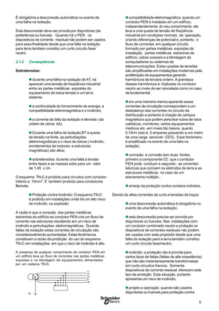 5S
L1
L2
L3
N
PE
Rn
É obrigatória a desconexão automática no evento de
uma falha na isolação.
Esta desconexão deve ser provida por disjuntores (de
preferência) ou fusíveis. Quando há o PEN os
dispositivos de corrente residual não podem ser usados
para essa finalidade desde que uma falta na isolação
para terra também constitui um curto circuito fase/
neutro.
2.1.2 Conseqüências
Sobretensões:
n durante uma falha na isolação de AT, irá
aparecer uma tensão de freqüência industrial
entre as partes metálicas expostas do
equipamento de baixa tensão e um terra
distante;
n a continuidade do fornecimento de energia, a
compatibilidade eletromagnética e o incêndio:
n a corrente de falta da isolação é elevada (da
ordem de vários kA).
n Durante uma falha da isolação BT a queda
de tensão na fonte, as perturbações
eletromagnéticas e o risco de danos ( incêndio,
enrolamentos de motores e estruturas
magnéticas) são altos;
n sobretensões: durante uma falta a tensão
entre fases e as massas sobe para um valor
de 1,45 x Un
O esquema TN-C é proibido para circuitos com condutor
inferior a 10mm
2
. É também proibido para condutores
flexíveis.
n Proteção contra Incêndio: O esquema TN-C
é proibido em instalações onde há um alto risco
de incêndio ou explosão
A razão é que a conexão das partes metálicas
estranhas do edifício ao condutor PEN cria um fluxo de
corrente nas estruturas resultando em um risco de
incêndio e perturbações eletromagnéticas. Durante
faltas da isolação estas correntes de circulação são
consideravelmente aumentadas. Estes fenômenos
constituem a razão da proibição do uso do esquema
TN-C em instalações em que o risco de incêndio é alto.
A presença de qualquer comprimento de condutor PEN em
um edifício leva ao fluxo de correntes nas partes metálicas
expostas e na blindagem de equipamentos alimentados
por um sistema TN-S.
ncompatibilidade eletromagnética: quando um
condutor PEN é instalado em um edifício,
independentemente do seu comprimento, ele
leva a uma queda de tensão de freqüência
industrial em condições normais de operação,
criando diferenças de potencial e, portanto, o
fluxo de correntes em qualquer circuito
formado por partes metálicas expostas da
instalação, partes metálicas estranhas do
edifício, cabos coaxiais e a blindagem de
computadores ou sistemas de
telecomunicações. Estas quedas de tensões
são amplificadas em instalações modernas pela
proliferação de equipamentos gerando
harmônicos de terceira ordem. A grandeza
desses harmônicos é triplicada no condutor
neutro ao invés de ser cancelada como no caso
da fundamental;
n em uma maneira menos aparente essas
correntes de circulação correspondem a um
desbalanço das correntes no circuito de
distribuição e portanto à criação de campos
magnéticos que podem perturbar tubos de raios
catódicos, monitores, certos equipamentos
médicos etc. em níveis tão baixos quanto
0,7A/m (isto é, 5 amperes passando a um metro
de uma carga sensível - EES). Esse fenômeno
é amplificado no evento de uma falta na
isolação;
n corrosão: a corrosão tem duas fontes,
primeiro a componente CC que o condutor
PEN pode conduzir e segundo, as correntes
telúricas que corroem os eletrodos de terra e as
estruturas metálicas no caso de um
aterramento múltiplo ;
n arranjo da proteção contra contatos indiretos.
Devido às altas correntes de curto e tensões de toque:
n uma desconexão automática é obrigatória no
evento de uma falha na isolação;
n esta desconexão precisa ser provida por
disjuntores ou fusíveis. Nas instalações com
um condutor combinado neutro e proteção os
dispositivos de correntes residuais não podem
ser usadas com este propósito desde que uma
falta da isolação para a terra também constitui
um curto circuito fase/neutro;
n incêndio: a proteção não é provida para
certos tipos de faltas (faltas de alta impedância)
que não são instantaneamente transformadas
em curto-circuitos francos. Somente
dispositivos de corrente residual oferecem este
tipo de proteção. Esta situação, portanto
apresenta um risco de incêndio;
n projeto e operação: quando são usados
disjuntores ou fusíveis para proteção contraRn
L1
L2
L3
N
PE
 