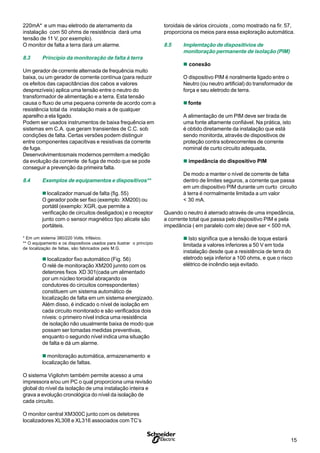 15S
220mA* e um mau eletrodo de aterramento da
instalação com 50 ohms de resistência dará uma
tensão de 11 V, por exemplo).
O monitor de falta a terra dará um alarme.
8.3 Princípio da monitoração de falta à terra
Um gerador de corrente alternada de frequência muito
baixa, ou um gerador de corrente contínua (para reduzir
os efeitos das capacitâncias dos cabos a valores
desprezíveis) aplica uma tensão entre o neutro do
transformador de alimentação e a terra. Esta tensão
causa o fluxo de uma pequena corrente de acordo com a
resistência total da instalação mais a de qualquer
aparelho a ela ligado.
Podem ser usados instrumentos de baixa frequência em
sistemas em C.A. que geram transientes de C.C. sob
condições de falta. Certas versões podem distinguir
entre componentes capacitivas e resistivas da corrente
de fuga.
Desenvolvimentosmais modernos permitem a medição
da evolução da corrente de fuga de modo que se pode
conseguir a prevenção da primeira falta.
8.4 Exemplos de equipamentos e dispositivos**
n localizador manual de falta (fig. 55)
O gerador pode ser fixo (exemplo: XM200) ou
portátil (exemplo: XGR, que permite a
verificação de circuitos desligados) e o receptor
junto com o sensor magnético tipo alicate são
portáteis.
* Em um sistema 380/220 Volts, trifásico.
** O equipamento e os dispositivos usados para ilustrar o princípio
de localização de faltas, são fabricados pela M.G.
n localizador fixo automático (Fig. 56)
O relé de monitoração XM200 junnto com os
deterores fixos XD 301(cada um alimentado
por um núcleo toroidal abraçando os
condutores do circuitos correspondentes)
constituem um sistema automático de
localização de falta em um sistema energizado.
Além disso, é indicado o nível de isolação em
cada circuito monitorado e são verificados dois
níveis: o primeiro nível indica uma resistência
de isolação não usualmente baixa de modo que
possam ser tomadas medidas preventivas,
enquanto o segundo nível indica uma situação
de falta e dá um alarme.
n monitoração automática, armazenamento e
localização de faltas.
O sistema Vigilohm também permite acesso a uma
impressora e/ou um PC o qual proporciona uma revisão
global do nível da isolação de uma instalação inteira e
grava a evolução cronológica do nível da isolação de
cada circuito.
O monitor central XM300C junto com os detetores
localizadores XL308 e XL316 associados com TC’s
toroidais de vários circuiots , como mostrado na fir. 57,
proporciona os meios para essa exploração automática.
8.5 Implemtação de dispositivios de
monitoração permanente de isolação (PIM)
n conexão
O dispositivo PIM é noralmente ligado entre o
Neutro (ou neutro artificial) do transformador de
força e seu eletrodo de terra.
n fonte
A alimentação de um PIM deve ser tirada de
uma fonte altamente confiável. Na prática, isto
é obtido diretamente da instalação que está
sendo monitorda, através de dispositivos de
proteção contra sobrecorrentes de corrente
nominal de curto circuito adequada,
n impedância do dispositivo PIM
De modo a manter o nível de corrente de falta
dentro de limites seguros, a corrente que passa
em um dispositivo PIM durante um curto circuito
à terra é normalmente limitada a um valor
< 30 mA.
Quando o neutro é aterrado através de uma impedância,
a corrente total que passa pelo dispositivo PIM e pela
impedância ( em paralelo com ele) deve ser < 500 mA.
n Isto significa que a tensão de toque estará
limitada a valores inferiores a 50 V em toda
instalação desde que a resistência de terra do
eletrodo seja inferior a 100 ohms, e que o risco
elétrico de incêndio seja evitado.
 