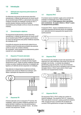 3S
1.0 Introdução
1.1 Definição dos esquemas padronizados de
aterramento
Os diferentes esquemas de aterramento descritos
caracterizam o método de aterramento do neutro da BT
de um transformador AT/BT e o aterramento das partes
metálicas expostas da instalação suprida por ele. A
escolha desses métodos orienta as medidas
necessárias para proteção contra os riscos de contatos
indiretos.
1.2 Caracterização e objetivos
Os esquemas de aterramento a serem descritos
caracterizam o método de aterramento do neutro da BT
de um transformador AT/BT (ou qualquer outra fonte) e
os meios de aterramento das partes metálicas expostas
da instalação de BT.
A escolha do esquema de aterramento determina as
medidas a serem tomadas para proteção das pessoas
contra os riscos de contatos indiretos.
Se necessário, vários esquemas de aterramento podem
coexistir em uma instalação.
1.3 Esquema TT (neutro aterrado)
Um ponto (geralmente o centro da estrela de um
enrolamento BT ligado em estrela) da fonte é ligado
diretamente à terra. Todas as partes metálicas expostas
e todas as partes metálicas estranhas à instalação são
ligadas a um eletrodo de terra separado na instalação.
Este eletrodo é independente do eletrodo da fonte,
podendo suas zonas de influência se sobrepor, sem
afetar a operação dos dispositivos de proteção.
1.4 Esquemas TN
A fonte é aterrada como no esquema TT (acima). Na
instalação, todas as partes metálicas expostas e as
partes também metálicas mas não pertencentes à
instalação são ligadas ao condutor neutro . As várias
versões dos esquemas TN são:
TN-C
TN-S
TN-C-S
1.5 Esquema TN-C
O condutor neutro é também usado como condutor de
proteção e é designado como PEN (condutor de
proteção e neutro). Este esquema não é permitido
para condutores de seção inferior a 10mm
2
e para
os equipamentos portáteis
O esquema TN-C requer o estabelecimento de um
ambiente eqüipotencial eficiente dentro da instalação
com eletrodos de terra espaçados tão regularmente
quanto possível.
1.6 Esquema TN-S
Os condutores de proteção e neutro são separados. Em
sistemas com cabo enterrado onde exista uma capa de
proteção de chumbo, o condutor de proteção é
geralmente a capa de chumbo. O uso de condutores
separados PE e N (cinco fios) é obrigatório para circuitos
de seção inferior a 10mm2
para cobre e 16mm2
para
alumínio e em equipamentos móveis.
1.7 Esquema TN-C-S
Os esquemas TN-C e TN-S podem ser usados na
mesma instalação. No esquema TN-C-S , o esquema
TN-C não devem nunca ser usado a jusante do sistema
TNS. O ponto em que o condutor PE se separa do
condutor PEN é geralmente na origem da instalação.
 