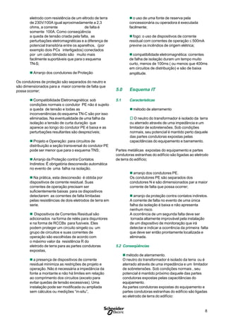 8
S
eletrodo com resistência de um eltrodo de terra
de 230V/100A igual aproximadamente a 2,3
ohms, a corrente de falta é
somente 100A. Como conseqüência
a queda de tensão criada pela falta, as
perturbações eletromagnéticas e a diferença de
potencial transitória entre os aparelhos, (por
exemplo dois PCs interligados) conectados
por um cabo blindado são muito mais
facilmente suportáveis que para o esquema
TN-S;
n Arranjo dos condutores de Proteção
Os condutores de proteção são separados do neutro e
são dimensionados para a maior corrente de falta que
possa ocorrer;
n Compatibilidade Eletromagnética: sob
condições normais o condutor PE não é sujeito
a queda de tensão e todas as
inconveniências do esquema TN-C são por isso
eliminadas. Na eventualidade de uma falha da
isolação a tensão de curta duração que
aparece ao longo do condutor PE é baixa e as
perturbações resultantes são desprezíveis;
n Projeto e Operação: para circuitos de
distribuição a seção transversal do condutor PE
pode ser menor que para o esquema TNS;
n Arranjo da Proteção contra Contatos
Indiretos: Ë obrigatória desconexão automática
no evento de uma falha na isolação.
n Na prática, esta desconexão é obtida por
dispositivos de corrente residual. Suas
correntes de operação precisam ser
suficientemente baixas para os dispositivos
detectarem as correntes de falta limitadas
pelas resistências de dois eletrodos de terra em
serie.
n Dispositivos de Correntes Residual são
adicionados na forma de relés para disjuntores
e na forma de RCCBs para fusíveis. Eles
podem proteger um circuito singelo ou um
grupo de circuitos e suas correntes de
operação são escolhidas de acordo com
o máximo valor da resistência R do
eletrodo de terra para as partes condutoras
expostas,
n a presença de dispositivos de corrente
residual minimiza as restrições de projeto e
operação. Não é necessária a impedância da
fonte a montante e não há limites em relação
ao comprimento dos circuitos (exceto para
evitar quedas de tensão excessivas). Uma
instalação pode ser modificada ou ampliada
sem cálculos ou medições “in-situ”,
n o uso de uma fonte de reserva pela
concessionária ou operadora é executada
facilmente;
n fogo: o uso de dispositivos de corrente
residual com correntes de operação ≤ 500mA
previne os incêndios de origem elétrica;
n compatibilidade eletromagnética: correntes
de falha de isolação duram um tempo muito
curto, menos de 100ms ( ou menos que 400ms
em circuitos de distribuição) e são de baixa
amplitude.
5.0 Esquema IT
5.1 Características
nmétodo de aterramento
o O neutro do transformador é isolado da terra
ou aterrado através de uma impedância e um
limitador de sobretensões. Sob condições
normais, seu potencial é mantido perto daquele
das partes condutoras expostas pelas
capacitâncias do equipamento e barramento.
Partes metálicas expostas do equipamento e partes
condutoras estranhas do edifício são ligadas ao eletrodo
de terra do edifício;
n arranjo dos condutores PE.
Os condutores PE são separados dos
condutores N e são dimensionados par a maior
corrente de falta que possa ocorrer;
n arranjo da proteção contra contatos indiretos.
A corrente de falta no evento de uma única
falha da isolação é baixa e não apresenta
nenhum risco.
A ocorrência de um segunda falta deve ser
tornada altamente improvável pela instalação
de um dispositivo de monitoração que irá
detectar e indicar a ocorrência da primeira falta
que deve ser então prontamente localizada e
eliminada.
5.2 Conseqüências
n método de aterramento.
O neutro do transformador é isolado da terra ou é
aterrado através de uma impedância e um limitador
de sobretensões. Sob condições normais , seu
potencial é mantido próximo daquele das partes
condutoras expostas pelas capacitâncias do
equipamento.
As partes condutoras expostas do equipamento e
partes condutoras estranhas do edifício são ligadas
ao eletrodo de terra do edifício:
 