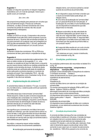 14
S
Sugestão 1:
instalar um disjuntor que tenha um disparo magnético
instantâneo com um nível de operação menor que o
ajuste usual, por exemplo:
2In ≤ Irm ≤ 4In
Isto proporciona proteção para pessoas em circuitos que
são normalmente longos. Precisa ser verificado,
entretanto, se altas correntes transitórias tais como
correntes de partida de motores não irão causar
desligamentos indesejados.
Sugestão 2:
instalar um DCD no circuito. O dispositivo não precisa
sensibilidade muito alta (HS) (vários amperes a poucos
dezenas de amp.). Quando são envolvidas tomadas, os
circuitos precisam em qualquer caso ser protegidos por
DCD de alta sensibilidade (HS) ( ≤ 30 mA); geralmente
um DCD para cada tomada em um circuito comum.
Sugestão 3:
aumentar a bitola dos condutores PE ou PEN e/ou
condutores de fase, para reduzir a impedância do laço.
Sugestão 4:
adicionar condutores equipotenciais suplementares. Isto
terá um efeito similar ao da sugestão 3. i é., uma
redução na resistência do laço de falta à terra, enquanto
que ao mesmo tempo melhora as medidas existentes de
proteção contra tensões de toque. A eficiência desta
melhoria pode ser verificada pelo teste da resistência
entre cada parte condutora exposta e o condutor de
proteção principal. Para instalações TN-C, não são
permitidas interligações como mostradas na fig. 52 e a
sugestão 3 não deve ser adotada.
8.0 Implementação do sistema IT
A característica básica do sistema IT é que, no evento
de uma falta à terra, o sistema pode continuar operando
sem interrupção.
Uma falta desse tipo é denominada “primeira falta”.
Neste esquema, todas as pate condutora expostas de
uma instalação são conectadas via cindutor PE ao
eletrodo de terra da instalação, enquanto o ponto Neutro
do transformador de alimentação é isolado da tera ou
aterrado através de um resistor de valor elevado
(comumente 1000 ohms ou mais).
Isto significa que a corrente de uma falta à terra será
medida em miliamps, que não causará danos sérios no
ponto de falta, e não gerará tensões de toque elevadas
ou riscos de incêndio. O sistema pode, dessa maneira,
ser deixado em serviço até que seja conveniente isolar a
parte defeituosa para reparos.
Na prática, o esquema requer certas medidas
específicas para seu funcionamento satisfatório:
n monitoração permanente da isolação em
relação à terra, com anúncio audível ou visível
quando da ocorrência da primeira falta,
n um dispositivo capaz de limitar a tensão que
o neutro do transformador pode atingir, em
relação à terra,
n uma rotina de localização da “primeira falta”
por um pessoal eficiente de manutenção. A
localização de uma falta é muito facilitada pelo
uso de dispositivos localizadores que são
disponíveis no mercado,
n disparo automático de alta velocidade de
disjuntores adequados que devem atuar no
caso de uma “segunda falta” ocorrer antes de
ser reparada a primeira falta. A “segunda falta”,
por definição é uma falta à terra que afeta uma
outra fase que não aquela da primeira falta ou
um condutor neutro*.
n A segunda falta resulta em um curto circuito
através da terra e/ou através dos condutores
PE.
* em sistemas em que o neutor é distribuido,
como mostrado na fig. 58.
8.1 Condições preliminares
As condições preliminares são resumidas na tabela 53 e
na fig. 54
funções mínimas requeridas componentes e
dispositivos exemplos (MG)
proteção contra sobretensões na frequência do sistema
(1) limitador de tensão Cardew C
resitor de aterramento do neutro (para variação da
impedância de aterramento)
(2) resistor
impedância Zx
monitor de falta à terra com alarme na condição de
primeira falta
(3) monitor permanente de isolação (PIM ou MPI) com
alarme Vigilohm TR22A ou XM 200
eliminação automática de uma segunda falta e proteção
do condutor neutro contra sobrecorrente
(4) disjuntores tetra polares (se o neutro for distribuído)
todos quatro polos + disparo Disjuntor Compact ou
RCD-MS
localização da primeira falta
(5) dispositivo para localização da falta com o sistema
energizado, ou por aberturas sucessivas dos circuitos
Sistema Vigilohm
8.2 Condição de primeira falta
A corrente de falta à terraque flui nas condições de
primeira falta é medida em mili-amps. A tensão de toque
em relação à terra é o produto desta corrente pela
resistência de terrado eletrodo da instalação e do
condutor PE (desde o pnto de falta até o eletrodo). Este
valor é claramente seguro e pode atingir vários Volts
somente no pior caso ( por um resistor de aterramento
de resistência 1000 ohms passará uma corrente de
 