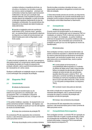 6
S
contatos indiretos a impedância da fonte, os
circuitos a montante e os circuitos a jusante
(os únicos a serem protegidos) precisam ser
conhecidos na fase de projeto e permanecerem
inalterados a não ser que a proteção seja
também alterada. Esta impedância precisa ser
medida depois da instalação e a partir de então
a intervalos regulares (dependendo do tipo da
instalação considerada). As características dos
dispositivos de proteção são determinadas por
estes elementos;
n quando a instalação pode ser suprida por
duas fontes (UPS, conjunto motor - gerador,
etc.), as características comandando a abertura
do disjuntor ou a fusão do fusível precisam ser
determinadas para cada configuração e cada
fonte usada;
L1
L2
L3
PEN
incorrect
16 mm2 10 mm2 6 mm2 6 mm2
PEN
4 x 95 mm2TNC
incorrectcorrect correct
PEN connected to the neutral
terminal is prohibited
S < 10 mm2
TNC prohibited
o cada circuito é projetado de uma vez para sempre e
não pode exceder um comprimento máximo especificado
nas tabelas de projeto em função do esquema de
proteção utilizado; cabos superdimensionados podem
ser necessários em certos casos;
Qualquer modificação na instalação requer um recálculo
e uma verificação nas condições de proteção.
3.0 Esquema TN-S
3.1 Características
n método de Aterramento:
o O ponto neutro do transformador (ou do
sistema de suprimento se a distribuição usa
um esquema TNC e a instalação o esquema
TN-S) é aterrado somente uma vez, na origem da
instalação,
o As partes metálicas expostas do equipamento e as
partes estranhas também metálicas são ligadas aos
condutores de proteção os quais por sua vez são ligados
ao neutro do transformador;
n Arranjo dos condutores de proteção PE
Os condutores PE são separados dos condutores
neutros e são dimensionados para a maior corrente de
curto que possa ocorrer ;
n Arranjo da proteção contra contatos indiretos
incorrect6 mm2
Devido às altas correntes e tensões de toque: uma
desconexão automática é obrigatória no evento de uma
falha da isolação,
o Esta desconexão precisa ser provida por disjuntores,
fusíveis ou dispositivos de corrente residual desde que a
proteção contra contatos indiretos possa ser separadas
da proteção contra faltas fase/fase ou fase/neutro.
3.2 Conseqüências
n Método de aterramento:
O ponto neutro do transformador (ou do sistema de
fornecimento se a distribuição usa um esquema TNC e a
instalação um sistema TN-S) é aterrado somente uma
vez e na origem da instalação , as partes metálicas
externas do equipamento e as partes metálicas externas
ao equipamento são conectadas aos condutores de
proteção os quais por sua vez são ligados ao neutro do
transformador;
n Sobretensões:
Sob condições normais o neutro do transformador, as
partes condutoras expostas e o eletrodo de terra estão
ao mesmo potencial ainda que fenômenos transitórios
não possam ser excluídos e podem levar ao uso de
pára-raios entre os condutores fase, neutro e partes
metálicas externas;
n A continuidade do fornecimento, a
compatibilidade elétromagnética e o incêndio:
os efeitos de faltas entre a alta e baixa tensão,
falhas na isolação de alta tensão e falhas na
isolação de baixa tensão são semelhantes
àqueles descritos para o sistema TN-C; em
particular a corrente nas falhas de isolação não
é limitada por nenhuma impedância do eletrodo
terra e é por isso alta (vários kA) (Veja pontos
2, 3 e 4 da parte correspondente ao esquema
TN-C);
n O condutor neutro não pode ser aterrado.
Isto evita a criação de um esquema TN-C com suas
inerentes desvantagens, isto é, queda de tensão e
correntes de carga no condutor de proteção sob
condições normais de operação;
n Arranjos dos condutores de proteção
Os condutores PE são separados dos condutores
neutros e são dimensionados para a maior corrente de
falta que possa ocorre.
3.3 Compatibilidade Eletromagnética
Sob condições normais o condutor PE em oposição ao
condutor PEN não é sujeito a queda de tensão e todos
as conseqüências resultantes do sistema TN-C são
portanto eliminadas; o esquema TN-S é semelhante
nesse aspecto ao esquema TT,
TNC 4 x 95 mm2
6 mm2
10 mm216 mm2
incorrectcorrect correct
6 mm2
PEN
S < 10 mm2
TNCprohibited
PEN connected to the neutral
terminal prohibited
L1
L2
L3
PEN
 