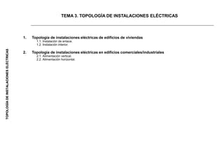 TOPOLOGÍA
DE
INSTALACIONES
ELÉCTRICAS
1. Topología de instalaciones eléctricas de edificios de viviendas
1.1. Instalación de enlace.
1.2. Instalación interior.
2. Topología de instalaciones eléctricas en edificios comerciales/industriales
2.1. Alimentación vertical.
2.2. Alimentación horizontal.
TEMA 3. TOPOLOGÍA DE INSTALACIONES ELÉCTRICAS
 