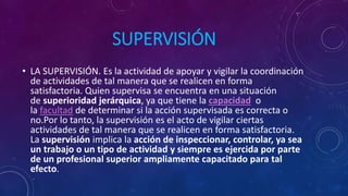 SUPERVISIÓN
• LA SUPERVISIÓN. Es la actividad de apoyar y vigilar la coordinación
de actividades de tal manera que se realicen en forma
satisfactoria. Quien supervisa se encuentra en una situación
de superioridad jerárquica, ya que tiene la capacidad o
la facultad de determinar si la acción supervisada es correcta o
no.Por lo tanto, la supervisión es el acto de vigilar ciertas
actividades de tal manera que se realicen en forma satisfactoria.
La supervisión implica la acción de inspeccionar, controlar, ya sea
un trabajo o un tipo de actividad y siempre es ejercida por parte
de un profesional superior ampliamente capacitado para tal
efecto.
 