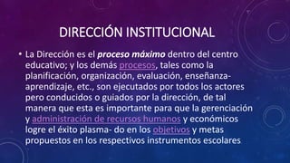 DIRECCIÓN INSTITUCIONAL
• La Dirección es el proceso máximo dentro del centro
educativo; y los demás procesos, tales como la
planificación, organización, evaluación, enseñanza-
aprendizaje, etc., son ejecutados por todos los actores
pero conducidos o guiados por la dirección, de tal
manera que esta es importante para que la gerenciación
y administración de recursos humanos y económicos
logre el éxito plasma- do en los objetivos y metas
propuestos en los respectivos instrumentos escolares.
 