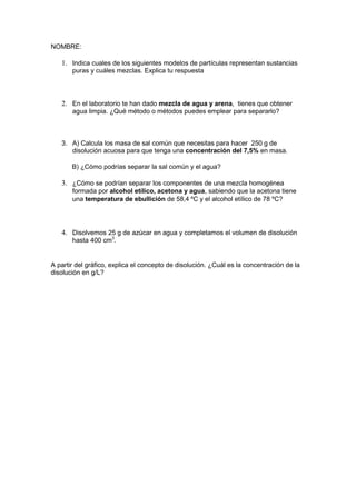 NOMBRE:

   1. Indica cuales de los siguientes modelos de partículas representan sustancias
       puras y cuáles mezclas. Explica tu respuesta




   2. En el laboratorio te han dado mezcla de agua y arena, tienes que obtener
       agua limpia. ¿Qué método o métodos puedes emplear para separarlo?



   3. A) Calcula los masa de sal común que necesitas para hacer 250 g de
      disolución acuosa para que tenga una concentración del 7,5% en masa.

       B) ¿Cómo podrías separar la sal común y el agua?

   3. ¿Cómo se podrían separar los componentes de una mezcla homogénea
       formada por alcohol etílico, acetona y agua, sabiendo que la acetona tiene
       una temperatura de ebullición de 58,4 ºC y el alcohol etílico de 78 ºC?




   4. Disolvemos 25 g de azúcar en agua y completamos el volumen de disolución
       hasta 400 cm3.


A partir del gráfico, explica el concepto de disolución. ¿Cuál es la concentración de la
disolución en g/L?
 