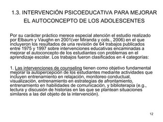 12
1.3. INTERVENCIÓN PSICOEDUCATIVA PARA MEJORAR
EL AUTOCONCEPTO DE LOS ADOLESCENTES
Por su carácter práctico merece especial atención el estudio realizado
por Elbaum y Vaughn en 2001(ver Miranda y cols., 2006) en el que
incluyeron los resultados de una revisión de 64 trabajos publicados
entre 1975 y 1997 sobre intervenciones educativas encaminadas a
mejorar el autoconcepto de los estudiantes con problemas en el
aprendizaje escolar. Los trabajos fueron clasificados en 4 categorías:
1. Las intervenciones de counseling tienen como objetivo fundamental
mejorar la autopercepción de los estudiantes mediante actividades que
incluyen entrenamiento en relajación, monitoreo conductual,
visualización, entrenamiento en estrategias de afrontamiento,
entrenamiento en habilidades de comunicación, y biblioterapia (e.g.,
lectura y discusión de historias en las que se plantean situaciones
similares a las del objeto de la intervención).
 
