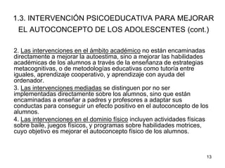 13
1.3. INTERVENCIÓN PSICOEDUCATIVA PARA MEJORAR
EL AUTOCONCEPTO DE LOS ADOLESCENTES (cont.)
2. Las intervenciones en el ámbito académico no están encaminadas
directamente a mejorar la autoestima, sino a mejorar las habilidades
académicas de los alumnos a través de la enseñanza de estrategias
metacognitivas, o de metodologías educativas como tutoría entre
iguales, aprendizaje cooperativo, y aprendizaje con ayuda del
ordenador.
3. Las intervenciones mediadas se distinguen por no ser
implementadas directamente sobre los alumnos, sino que están
encaminadas a enseñar a padres y profesores a adaptar sus
conductas para conseguir un efecto positivo en el autoconcepto de los
alumnos.
4. Las intervenciones en el dominio físico incluyen actividades físicas
sobre baile, juegos físicos, y programas sobre habilidades motrices,
cuyo objetivo es mejorar el autoconcepto físico de los alumnos.
 