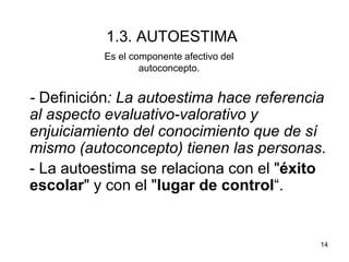 14
1.3. AUTOESTIMA
- Definición: La autoestima hace referencia
al aspecto evaluativo-valorativo y
enjuiciamiento del conocimiento que de sí
mismo (autoconcepto) tienen las personas.
- La autoestima se relaciona con el "éxito
escolar" y con el "lugar de control“.
Es el componente afectivo del
autoconcepto.
 