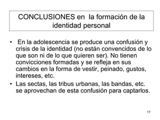 17
CONCLUSIONES en la formación de la
identidad personal
• En la adolescencia se produce una confusión y
crisis de la identidad (no están convencidos de lo
que son ni de lo que quieren ser). No tienen
convicciones formadas y se refleja en sus
cambios en la forma de vestir, peinado, gustos,
intereses, etc.
• Las sectas, las tribus urbanas, las bandas, etc.
se aprovechan de esta confusión para captarlos.
 