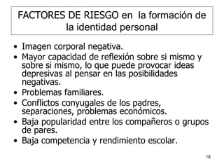 18
FACTORES DE RIESGO en la formación de
la identidad personal
• Imagen corporal negativa.
• Mayor capacidad de reflexión sobre si mismo y
sobre si mismo, lo que puede provocar ideas
depresivas al pensar en las posibilidades
negativas.
• Problemas familiares.
• Conflictos conyugales de los padres,
separaciones, problemas económicos.
• Baja popularidad entre los compañeros o grupos
de pares.
• Baja competencia y rendimiento escolar.
 