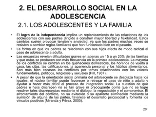 20
2. EL DESARROLLO SOCIAL EN LA
ADOLESCENCIA
• El logro de la independencia implica un replanteamiento de las relaciones de los
adolescentes con sus padres dirigido a construir mayor libertad y flexibilidad. Estos
cambios suelen provocar tensión y ansiedad, ya que los padres muchas veces se
resisten a cambiar reglas familiares que han funcionado bien en el pasado.
• La forma en que los padres se relacionan con sus hijos afecta de modo radical al
paso de adolescente a adulto.
• Las encuestas revelan dificultades graves en apenas un 15 a un 20% de las familias
y que estas se producen con más frecuencia en la primera adolescencia. La mayoría
de los conflictos se centran en los quehaceres domésticos, los horarios de vuelta a
casa, las citas, las calificaciones, la apariencia personal y los hábitos alimentarios.
Son más bien escasos los conflictos por temas relacionados con los valores
fundamentales, políticos, religiosos y sexuales (Hill, 1987).
• A pesar de que la orientación social primaria del adolescente se desplaza hacia los
iguales, el núcleo familiar puede favorecer o retrasar el paso de niño a adulto y
ayudar a hacer más difícil el proceso de integración social. La cuestión de que
padres e hijos discrepen no es tan grave ni preocupante como que no se logre
resolver tales discrepancias mediante el diálogo, la negociación y el compromiso. El
afrontamiento del conflicto, no su evitación o su aparente eliminación mediante la
sumisión de alguna de las partes, favorece el desarrollo psicosocial y fomenta los
vínculos positivos (Miranda y Pérez, 2005).
2.1. LOS ADOLESCENTES Y LA FAMILIA
 