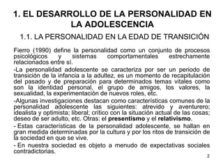 2
1. EL DESARROLLO DE LA PERSONALIDAD EN
LA ADOLESCENCIA
Fierro (1990) define la personalidad como un conjunto de procesos
psicológicos y sistemas comportamentales estrechamente
relacionados entre sí.
-La personalidad adolescente se caracteriza por ser un periodo de
transición de la infancia a la adultez, es un momento de recapitulación
del pasado y de preparación para determinados temas vitales como
son la identidad personal, el grupo de amigos, los valores, la
sexualidad, la experimentación de nuevos roles, etc.
-Algunas investigaciones destacan como características comunes de la
personalidad adolescente las siguientes: atrevido y aventurero;
idealista y optimista; liberal; crítico con la situación actual de las cosas;
deseo de ser adulto, etc. Otras: el presentismo y el relativismo.
- Estas características de la personalidad adolescente, se hallan en
gran medida determinadas por la cultura y por los ritos de transición de
la sociedad en que se vive.
- En nuestra sociedad es objeto a menudo de expectativas sociales
contradictorias.
1.1. LA PERSONALIDAD EN LA EDAD DE TRANSICIÓN
 