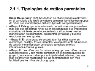 21
2.1.1. Tipologías de estilos parentales
Diana Baumrind (1967), basándose en observaciones realizadas
en el parvulario a lo largo de catorce semanas identificó tres grupos
de niños que manifestaban distintos tipos de comportamientos:
• --Grupo I: Este grupo estaba formado por niños-as que puntuaban
más alto que los demás niños-as en las conductas que implicaban
curiosidad o interés por el acercamiento a situaciones nuevas,
manifestaban autoconfianza, autocontrol, jovialidad y buenas
relaciones con sus iguales.
• --Grupo II: En este grupo se encontraban los niños que eran
mentirosos, hostiles, tristes, irritables, vulnerables ante situaciones
de tensión y manifestaban conductas agresivas ante las
interacciones con los iguales.
• --Grupo III: Los niños que formaban este grupo eran niños menos
autocontrolados y con menor confianza en sí mismos que los del
grupo II, se caracterizaban por su impulsividad, a la vez, que eran
más alegres y se recobraban de las contrariedades con más
facilidad que los niños de otros grupos.
 