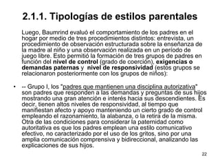 22
2.1.1. Tipologías de estilos parentales
Luego, Baumrind evaluó el comportamiento de los padres en el
hogar por medio de tres procedimientos distintos: entrevista, un
procedimiento de observación estructurada sobre la enseñanza de
la madre al niño y una observación realizada en un período de
juego libre. Esto permitió la formación de tres grupos de padres en
función del nivel de control (grado de coerción), exigencias o
demandas paternas y nivel de responsividad (estos grupos se
relacionaron posteriormente con los grupos de niños):
• -- Grupo I, los "padres que mantienen una disciplina autorizativa"
son padres que responden a las demandas y preguntas de sus hijos
mostrando una gran atención e interés hacia sus descendientes. Es
decir, tienen altos niveles de responsividad, al tiempo que
manifiestan afecto y apoyo manteniendo un cierto grado de control
empleando el razonamiento, la alabanza, o la retira de la misma.
Otra de las condiciones para considerar la paternidad como
autoritativa es que los padres emplean una estilo comunicativo
efectivo, no caracterizado por el uso de los gritos, sino por una
amplia comunicación comprensiva y bidireccional, analizando las
explicaciones de sus hijos.
 
