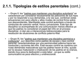 23
2.1.1. Tipologías de estilos parentales (cont.)
• -- Grupo II, los "padres que mantienen una disciplina autoritaria" se
caracterizan por considerar escasamente las peticiones de sus hijos
y por no responder a sus demandas, a la vez que, combinan estas
actuaciones con poco afecto y altos niveles de control firme sobre
sus descendientes. Manifiestan este control autoritario a través de
conductas de coerción verbal, física y privaciones. Este tipo de
disciplina va acompañada de una comunicación menos efectiva ya
que los padres no consideran el papel del niño en el proceso
disciplinar, ni dan pie a interacciones bidireccionales para la
resolución de situaciones de conflicto paterno-filial.
• -- Grupo III, los "padres que mantienen una disciplina permisiva o
indiferente", son descritos como padres de escaso y laxo control
parental, caracterizándose por una permisividad paterna hacia las
conductas y acciones del niño. Este escaso control se combina con
nulas demandas madurativas que los padres hacen al niño, quizás
por la escasa maduración o implicación de los padres en la crianza,
siendo muy poca la dedicación a esta labor , ya que su estilo
comunicativo es poco efectivo y unidireccional.
 