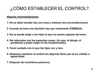 30
¿CÓMO ESTABLECER EL CONTROL?
Algunas recomendaciones:
1. No se debe mandar hoy una cosa y mañana otra (contradicciones)
2. Cuando se toma una decisión hay que mantenerla (FIRMEZA).
3. No se puede exigir a los hijos lo que no somos capaces de hacer.
4. Ser tolerantes con las pequeñas cosas, (la ropa, el tatuaje, el
pendiente) y poder exigir en las fundamentales.
5. Tener cuidado con lo que los hijos ven y leen.
6. Debemos mantener el control sin dejarnos llevar por la ira, enfado o
agresividad.
7. Disponer de muchísima paciencia.
 