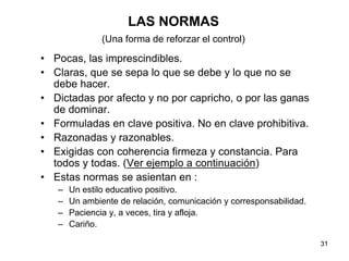 31
LAS NORMAS
(Una forma de reforzar el control)
• Pocas, las imprescindibles.
• Claras, que se sepa lo que se debe y lo que no se
debe hacer.
• Dictadas por afecto y no por capricho, o por las ganas
de dominar.
• Formuladas en clave positiva. No en clave prohibitiva.
• Razonadas y razonables.
• Exigidas con coherencia firmeza y constancia. Para
todos y todas. (Ver ejemplo a continuación)
• Estas normas se asientan en :
– Un estilo educativo positivo.
– Un ambiente de relación, comunicación y corresponsabilidad.
– Paciencia y, a veces, tira y afloja.
– Cariño.
 