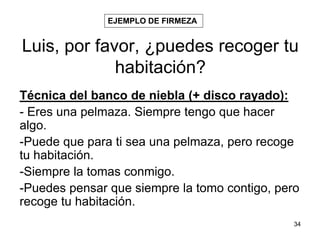 34
Luis, por favor, ¿puedes recoger tu
habitación?
Técnica del banco de niebla (+ disco rayado):
- Eres una pelmaza. Siempre tengo que hacer
algo.
-Puede que para ti sea una pelmaza, pero recoge
tu habitación.
-Siempre la tomas conmigo.
-Puedes pensar que siempre la tomo contigo, pero
recoge tu habitación.
EJEMPLO DE FIRMEZA
 