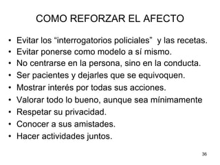 36
COMO REFORZAR EL AFECTO
• Evitar los “interrogatorios policiales” y las recetas.
• Evitar ponerse como modelo a sí mismo.
• No centrarse en la persona, sino en la conducta.
• Ser pacientes y dejarles que se equivoquen.
• Mostrar interés por todas sus acciones.
• Valorar todo lo bueno, aunque sea mínimamente
• Respetar su privacidad.
• Conocer a sus amistades.
• Hacer actividades juntos.
 