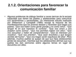 37
2.1.2. Orientaciones para favorecer la
comunicación familiar
• Algunos problemas de diálogo familiar a veces derivan de la escasa
capacidad que tienen los padres y adolescentes para comunicar
sus sentimientos y necesidades. Un interesante estudio realizado
por Williamson y Campbell (1985) recoge la mayoría de las
manifestaciones que los jóvenes desean y necesitan que hagan sus
padres: “Que nos traten como gente grande y no como niños”, “Que
tengan fe en que haremos lo correcto”, “Que nos amen y nos
acepten como somos”, “Que nos permitan hablar con ellos”, “Que
nos escuchen y traten de comprendernos”, “Que se interesen por
nosotros”, “Que nos orienten”, “Que sean divertidos y que tengan
sentido del humor”, “Que nos hagan sentir orgullosos de ellos”. Pero
además, muchos padres se quejan de que sus hijos adolescentes
jamás los escuchan, mientras que los adolescentes afirman que sus
padres les dan sermones sobre algunos temas en lugar de
discutirlos con ellos.
 
