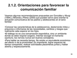 38
2.1.2. Orientaciones para favorecer la
comunicación familiar
Veamos algunas recomendaciones propuestas por González y Murgi
(1994) y Miranda y Pérez (2005) que pueden servir para orientar la
actuación comunicativa de los padres y adolescentes en el seno
familiar:
•Conocer las características de la adolescencia, desterrando mitos y
prejuicios e informarse de las necesidades, cambios y riesgos que
realmente cabe esperar en los hijos.
•El diálogo no es una conversación esporádica, sino un ambiente
donde se debe respirar oxígeno. Intentar escoger el momento
oportuno, los nervios nunca son buenos consejeros.
•Para hablar se necesita tiempo. No existe un equivalente económico
del afecto ni de la proximidad. Es importante, lograr espacios de
tiempo compartido, realizar actividades placenteras juntos y hablar
abierta y respetuosamente.
 