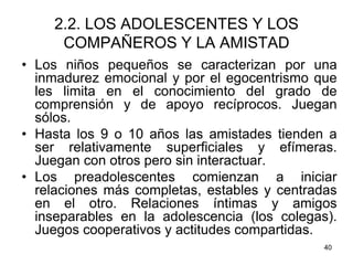 40
2.2. LOS ADOLESCENTES Y LOS
COMPAÑEROS Y LA AMISTAD
• Los niños pequeños se caracterizan por una
inmadurez emocional y por el egocentrismo que
les limita en el conocimiento del grado de
comprensión y de apoyo recíprocos. Juegan
sólos.
• Hasta los 9 o 10 años las amistades tienden a
ser relativamente superficiales y efímeras.
Juegan con otros pero sin interactuar.
• Los preadolescentes comienzan a iniciar
relaciones más completas, estables y centradas
en el otro. Relaciones íntimas y amigos
inseparables en la adolescencia (los colegas).
Juegos cooperativos y actitudes compartidas.
 