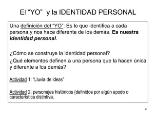 4
El “YO” y la IDENTIDAD PERSONAL
Una definición del “YO”: Es lo que identifica a cada
persona y nos hace diferente de los demás. Es nuestra
identidad personal.
¿Cómo se construye la identidad personal?
¿Qué elementos definen a una persona que la hacen única
y diferente a los demás?
Actividad 1: “Lluvia de ideas”
Actividad 2: personajes históricos (definidos por algún apodo o
característica distintiva.
 